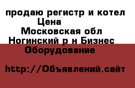 продаю регистр и котел › Цена ­ 50 000 - Московская обл., Ногинский р-н Бизнес » Оборудование   